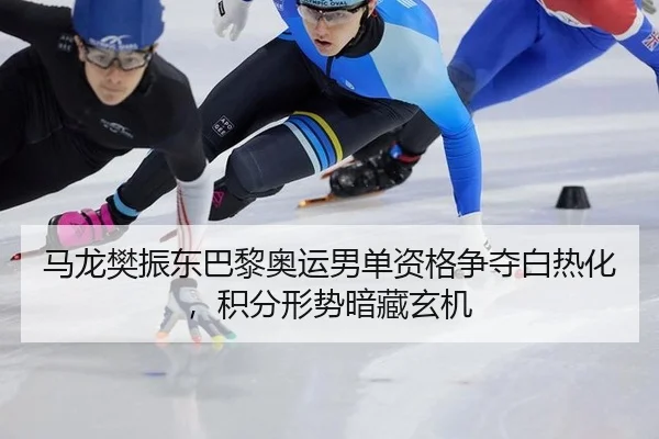 马龙樊振东巴黎奥运男单资格争夺白热化，积分形势暗藏玄机